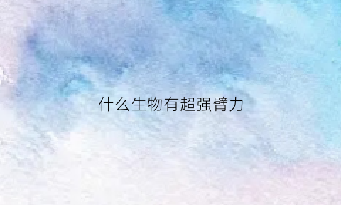 什么生物有超强臂力(臂力大的动物)