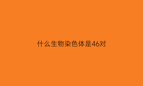 什么生物染色体是46对(什么生物染色体是46对的呢)