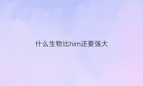 什么生物比him还要强大(比him厉害的有哪些)