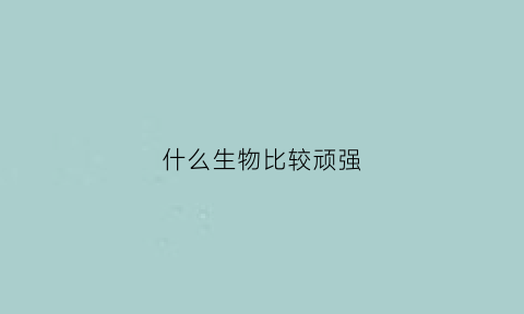 什么生物比较顽强(顽强生存的动物)