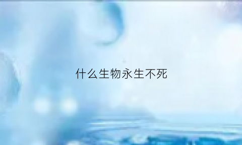 什么生物永生不死(地球上永生不死的生物)