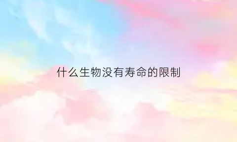 什么生物没有寿命的限制(什么动物没有生命周期)