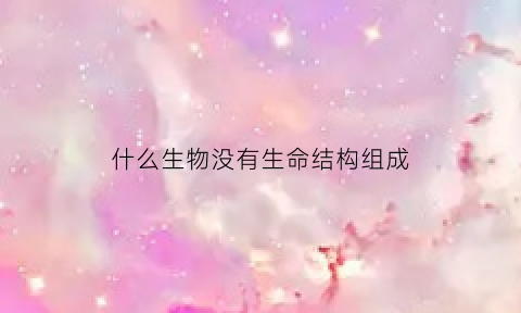 什么生物没有生命结构组成(哪种生物没有细胞结构怎样生活组成成分是什么)