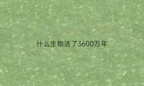 什么生物活了3600万年(什么生物活了4亿年)