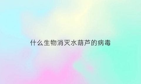 什么生物消灭水葫芦的病毒(杀灭水葫芦的除草剂)