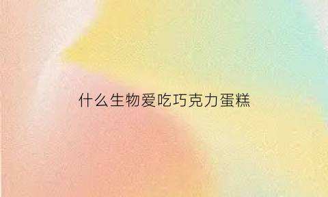 什么生物爱吃巧克力蛋糕(什么动物爱吃蛋糕)