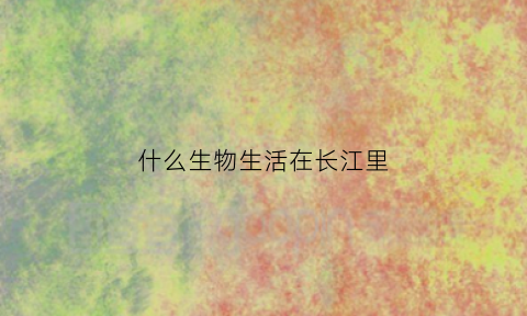 什么生物生活在长江里(什么生物生活在长江里呢)