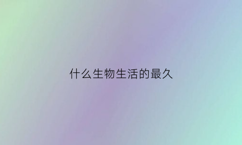 什么生物生活的最久(哪种生物生命最长)