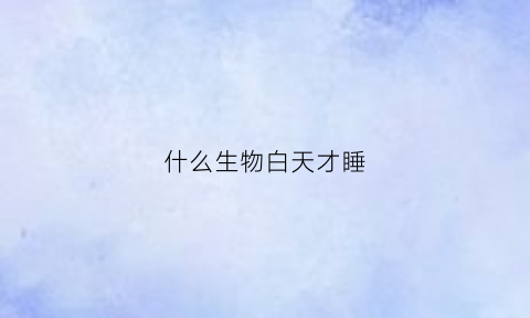 什么生物白天才睡(什么动物白天睡晚上也睡)