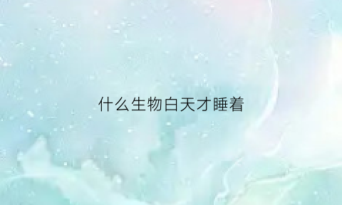 什么生物白天才睡着(什么动物白天睡)
