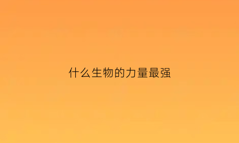什么生物的力量最强(什么生物的力量最强大)