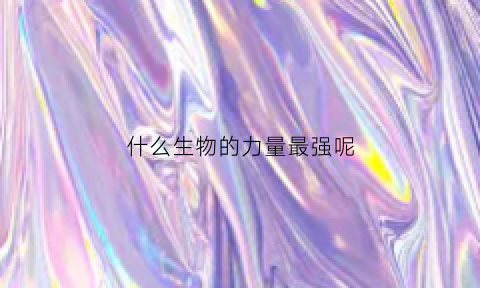 什么生物的力量最强呢(哪种生物最厉害呀)