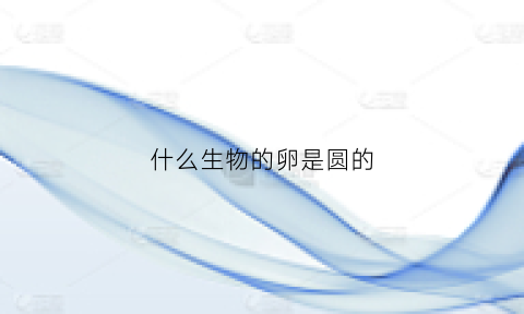 什么生物的卵是圆的(什么生物的卵是圆的呢)