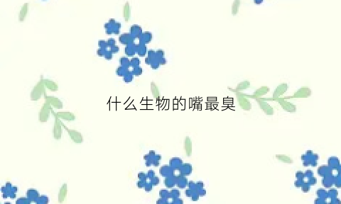 什么生物的嘴最臭(谁的嘴最臭)