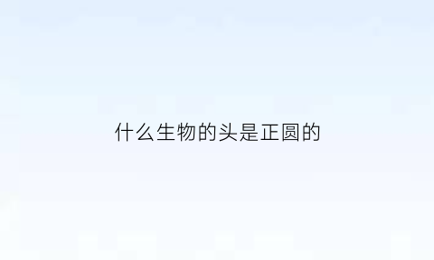 什么生物的头是正圆的(什么动物的头是椭圆形的)