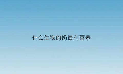 什么生物的奶最有营养(什么动物的奶最有营养)