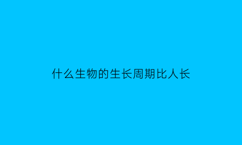 什么生物的生长周期比人长(什么生物长的快)