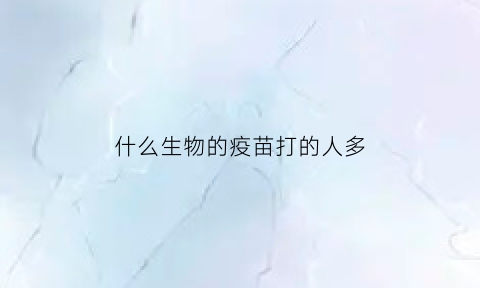 什么生物的疫苗打的人多(疫苗在什么动物身上做实验)