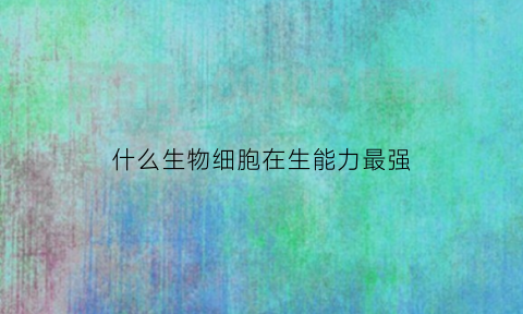 什么生物细胞在生能力最强(什么细胞能够完成生物体最复杂多样的生命活动)