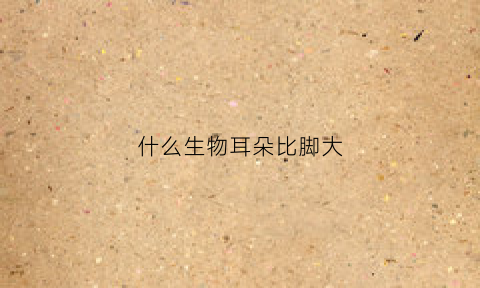 什么生物耳朵比脚大(哪种动物的耳朵大哪种动物的耳朵小)