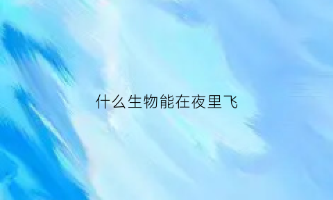 什么生物能在夜里飞(什么动物能在夜间飞行)