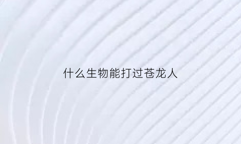 什么生物能打过苍龙人(什么动物能打败沧龙)