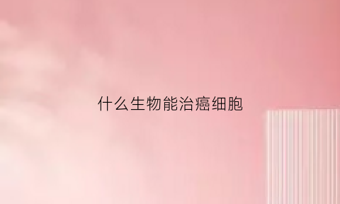 什么生物能治癌细胞(什么可以治癌细胞)
