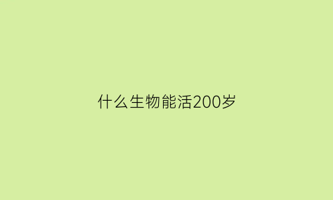 什么生物能活200岁(什么生物能活200岁以上)
