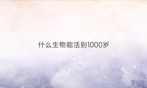 什么生物能活到1000岁(什么生物可以活几百年)