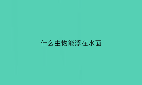 什么生物能浮在水面(什么生物能浮在水面上面)