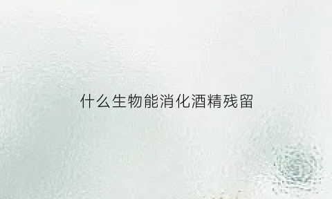 什么生物能消化酒精残留(什么生物可以在酒精中生存)