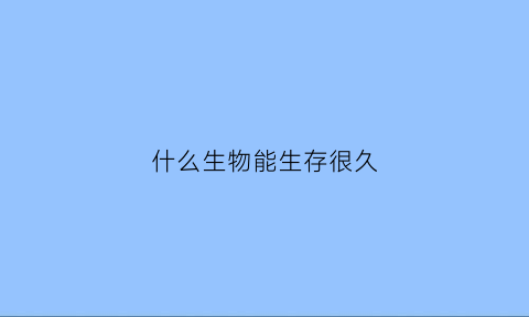 什么生物能生存很久(什么生物存活时间最短)