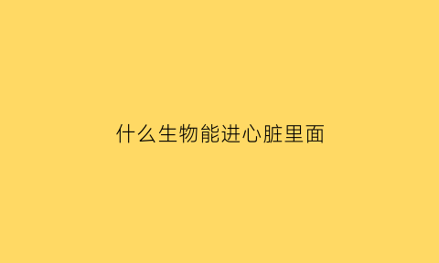 什么生物能进心脏里面(哪些生物有心脏)
