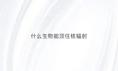 什么生物能顶住核辐射(什么生物能顶住核辐射物体)