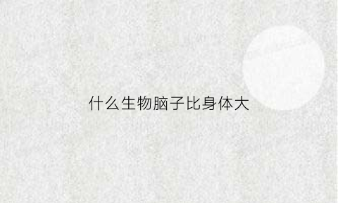 什么生物脑子比身体大(什么动物的脑子比人脑大)