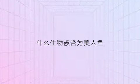 什么生物被誉为美人鱼