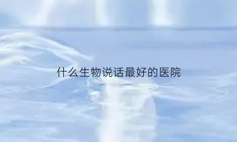 什么生物说话最好的医院(什么动物说话最官方)