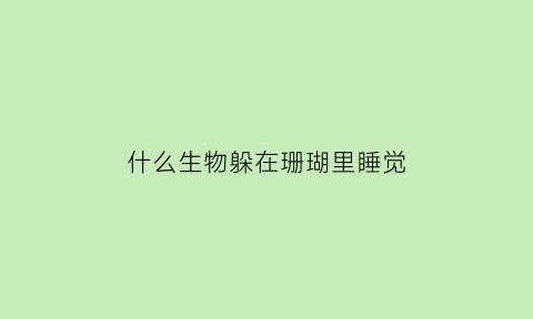 什么生物躲在珊瑚里睡觉(哪些生物以珊瑚为家)