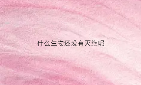 什么生物还没有灭绝呢(什么生物还没有灭绝呢英语)