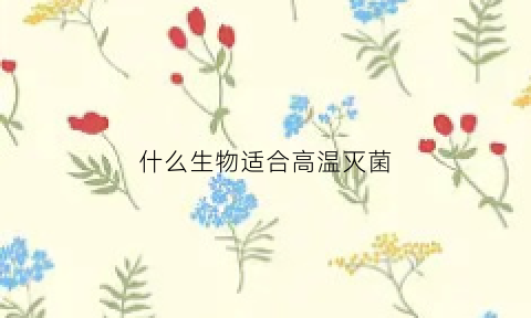 什么生物适合高温灭菌(什么生物适合高温灭菌呢)