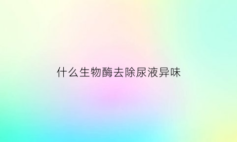 什么生物酶去除尿液异味(生物酶可以去除异味吗)