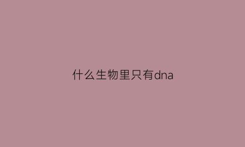 什么生物里只有dna(什么生物有dna什么生物没有dna)
