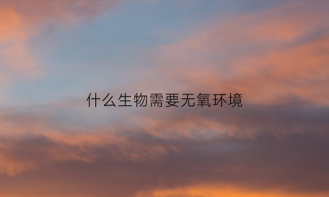什么生物需要无氧环境(需要无氧环境的细菌)
