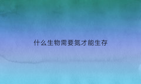 什么生物需要氮才能生存(哪种生物能利用氮气)