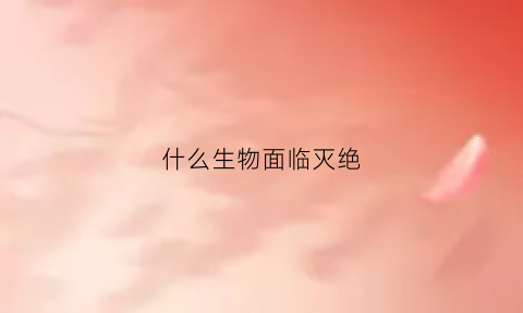 什么生物面临灭绝(什么生物濒临灭绝)
