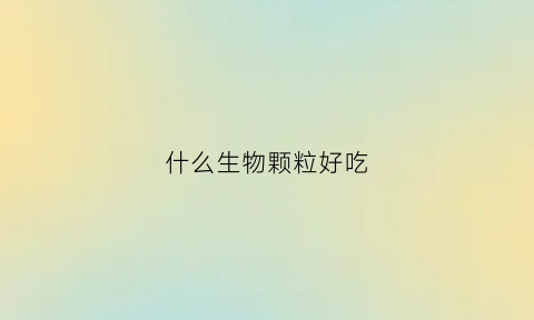 什么生物颗粒好吃(什么生物颗粒好用)