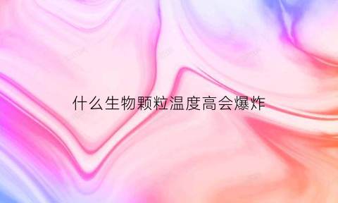 什么生物颗粒温度高会爆炸(什么生物颗粒温度高会爆炸呢)