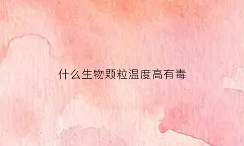 什么生物颗粒温度高有毒(什么生物颗粒耐烧)