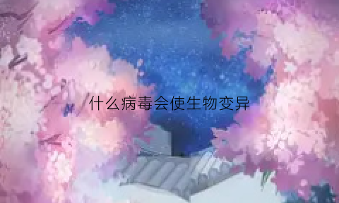 什么病毒会使生物变异(什么病毒会变异成丧尸)