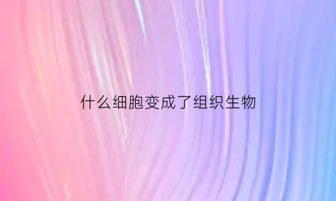 什么细胞变成了组织生物(什么细胞又称为组织细胞)
